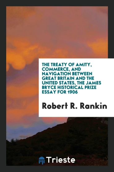 The Treaty of Amity, Commerce, and Navigation between Great Britain and the United States, the James Bryce Historical Prize Essay for 1906