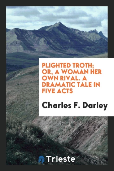 Plighted Troth; Or, A Woman Her Own Rival. A Dramatic Tale in Five Acts