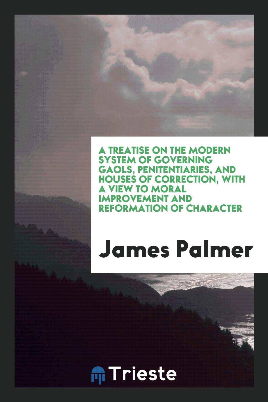 A Treatise on the Modern System of Governing Gaols, Penitentiaries, and Houses of Correction, with a View to Moral Improvement and Reformation of Character