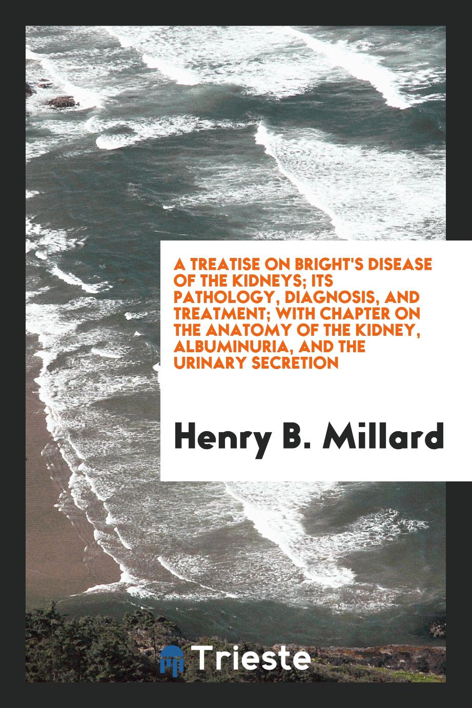 A Treatise on Bright's Disease of the Kidneys; Its Pathology, Diagnosis, and Treatment; With Chapter on the Anatomy of the Kidney, Albuminuria, and the Urinary Secretion