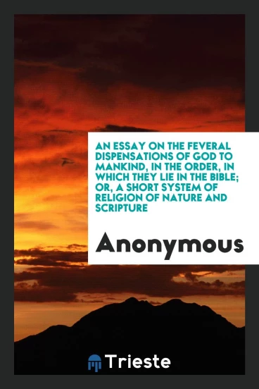 An Essay on the Several Dispensations of God to Mankind, in the Order, in Which They Lie in the Bible; Or, a Short System of Religion of Nature and Scripture