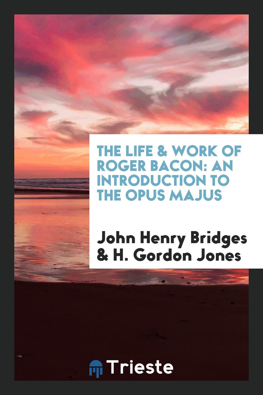 John Henry Bridges, H. Gordon Jones - The life & work of Roger Bacon: an introduction to the Opus majus