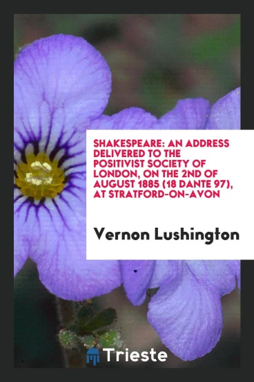 Shakespeare: An Address Delivered to the Positivist Society of London, on the 2nd of August 1885 (18 Dante 97), at Stratford-On-Avon