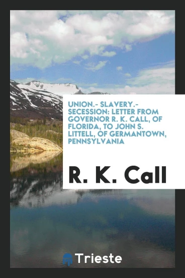 Union.- Slavery.- Secession: letter from Governor R. K. Call, of Florida, to John S. Littell, of Germantown, Pennsylvania