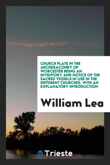 Church plate in the archdeaconry of Worcester Being an Inventory and Notice Of The Sacred Vessels in Use in the Different Churches, With an Explanatory Introduction