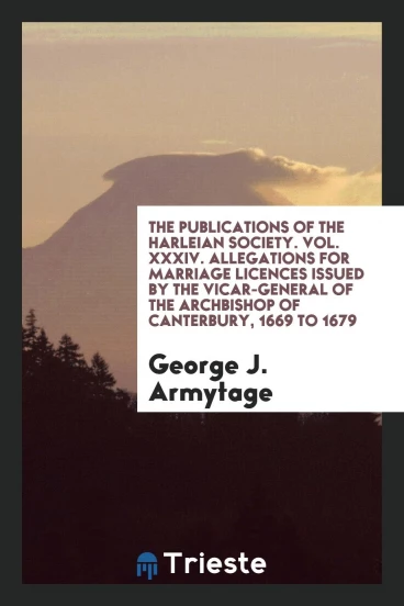The Publications of the Harleian Society. Vol. XXXIV. Allegations for Marriage Licences Issued by the Vicar-General of the Archbishop of Canterbury, 1669 to 1679