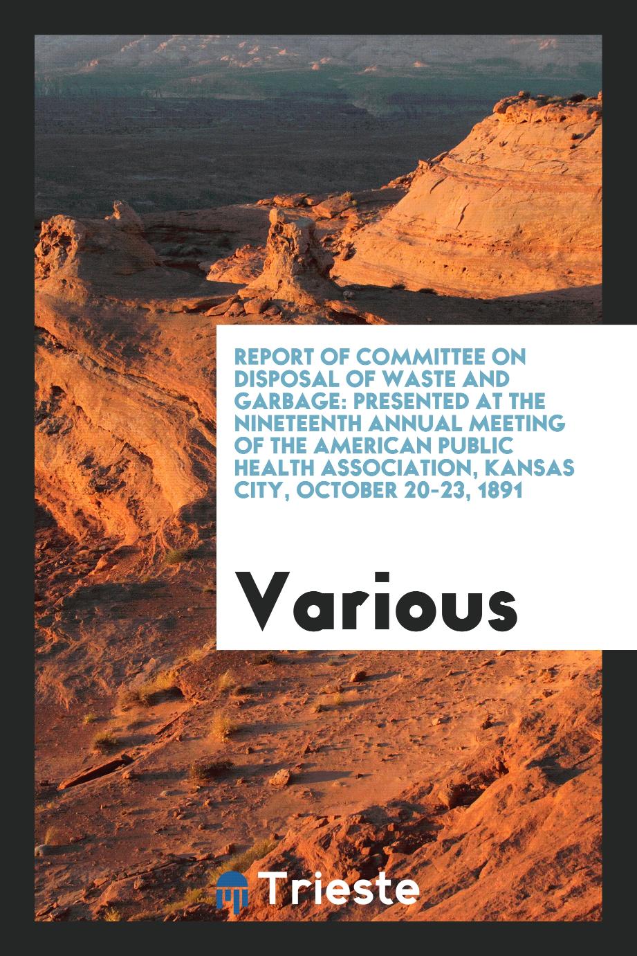 Report of Committee on disposal of waste and garbage: Presented at the Nineteenth Annual Meeting of the American Public Health Association, Kansas City, October 20-23, 1891