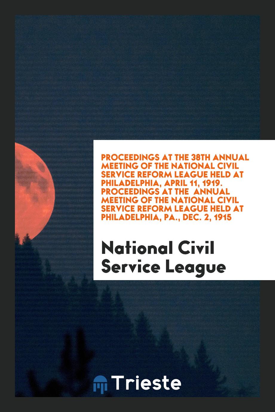 Proceedings at the 38th Annual Meeting of the National Civil Service Reform League Held at Philadelphia, April 11, 1919. Proceedings at the Annual Meeting of the National Civil Service Reform League Held at Philadelphia, PA., Dec. 2, 1915
