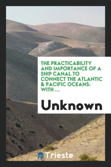 The Practicability and Importance of a Ship Canal to Connect the Atlantic & Pacific Oceans: With ...