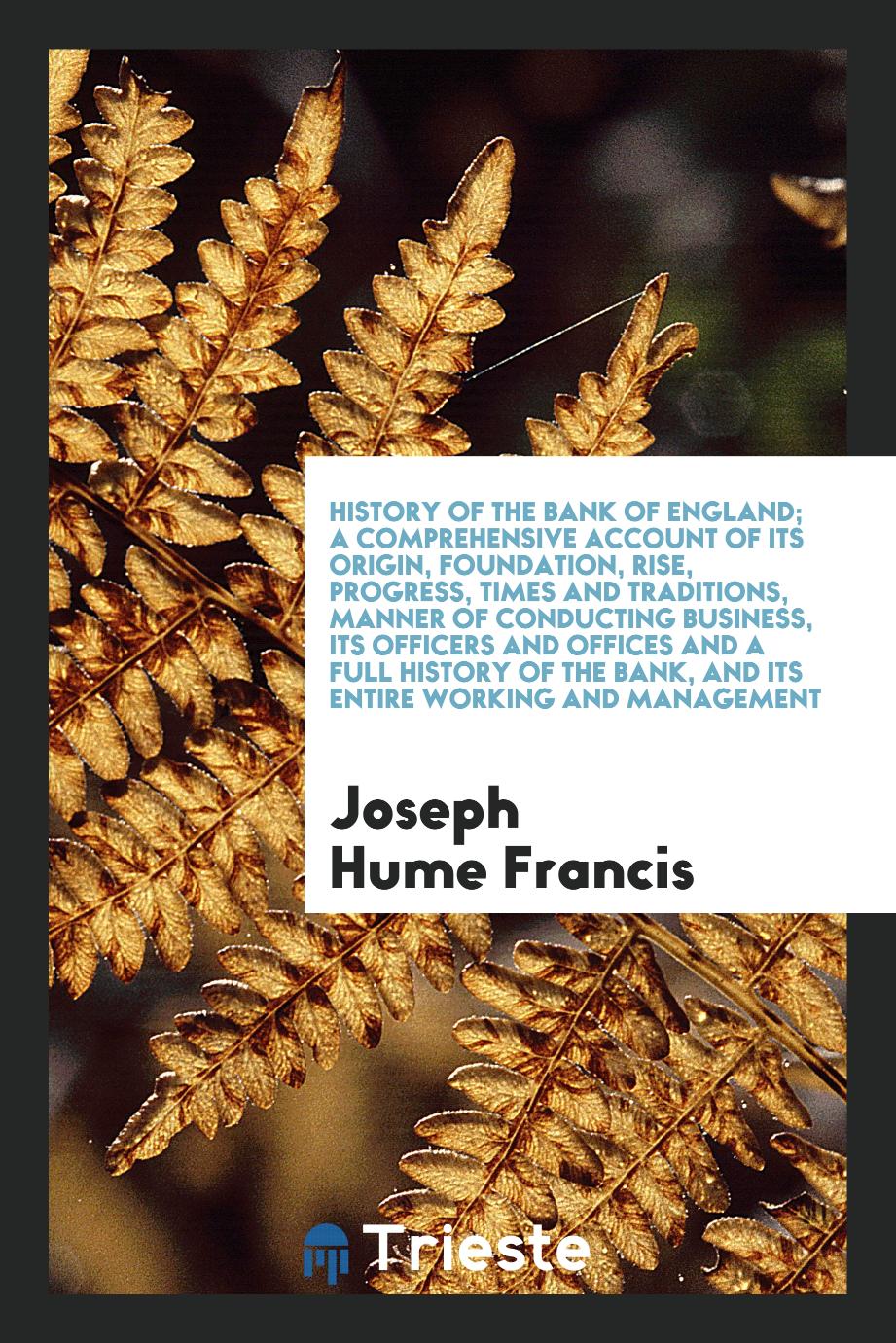 History of the Bank of England; A Comprehensive Account of Its Origin, Foundation, Rise, Progress, Times and Traditions, Manner of Conducting Business, Its Officers and Offices and a Full History of the Bank, and Its Entire Working and Management