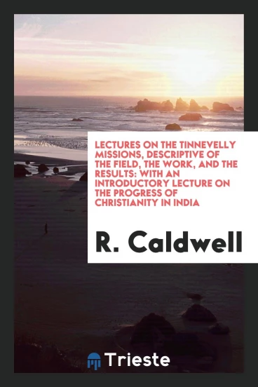 Lectures on the Tinnevelly Missions, Descriptive of the Field, the Work, and the Results: With an Introductory Lecture on the Progress of Christianity in India