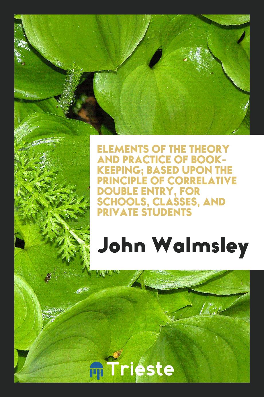 Elements of the Theory and Practice of Book-Keeping; Based upon the Principle of Correlative Double Entry, for Schools, Classes, and Private Students