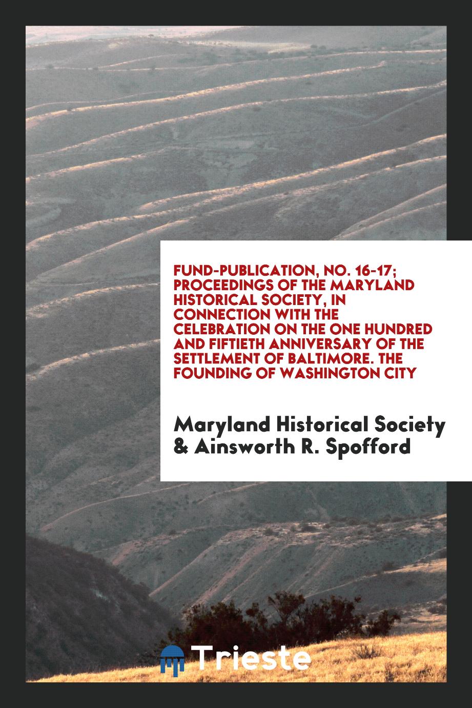 Fund-Publication, No. 16-17; Proceedings of the Maryland Historical Society, in Connection with the Celebration on the One Hundred and Fiftieth Anniversary of the Settlement of Baltimore. The Founding of Washington City