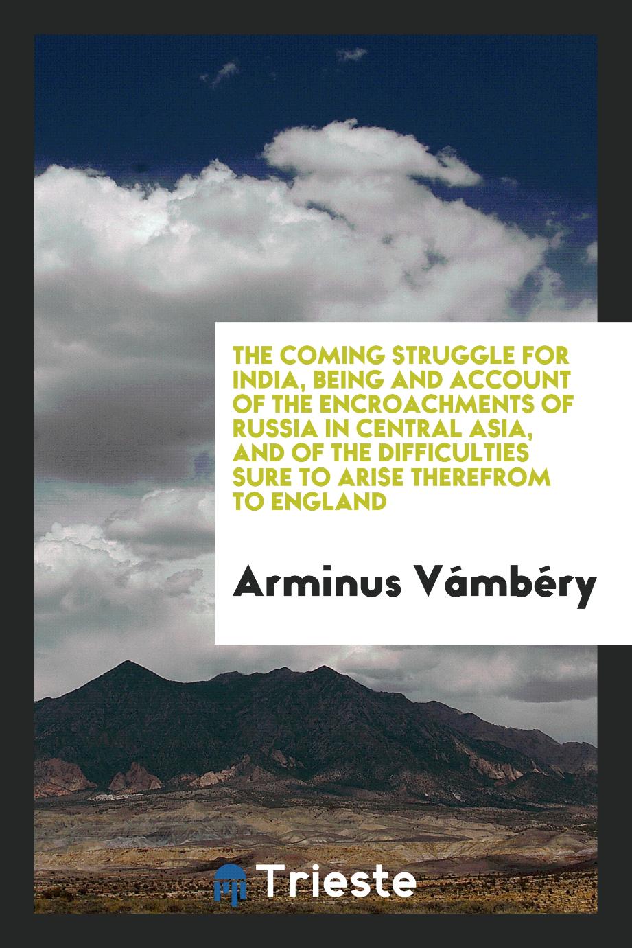 The coming struggle for India, being and account of the encroachments of Russia in Central Asia, and of the difficulties sure to arise therefrom to England