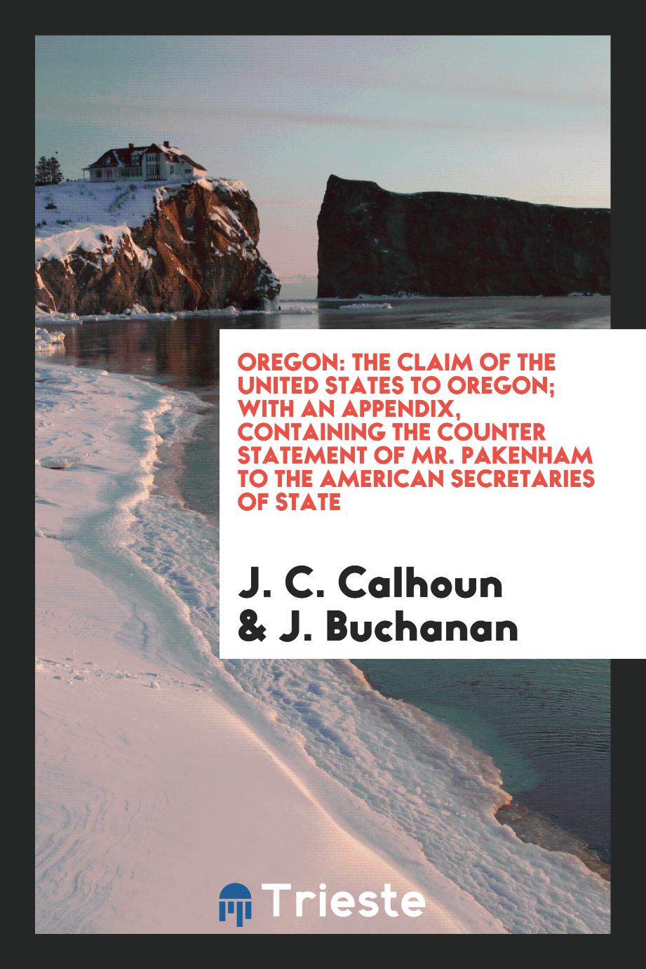 Oregon: The claim of the United States to Oregon; With an Appendix, containing the Counter Statement of Mr. Pakenham to the American Secretaries of State