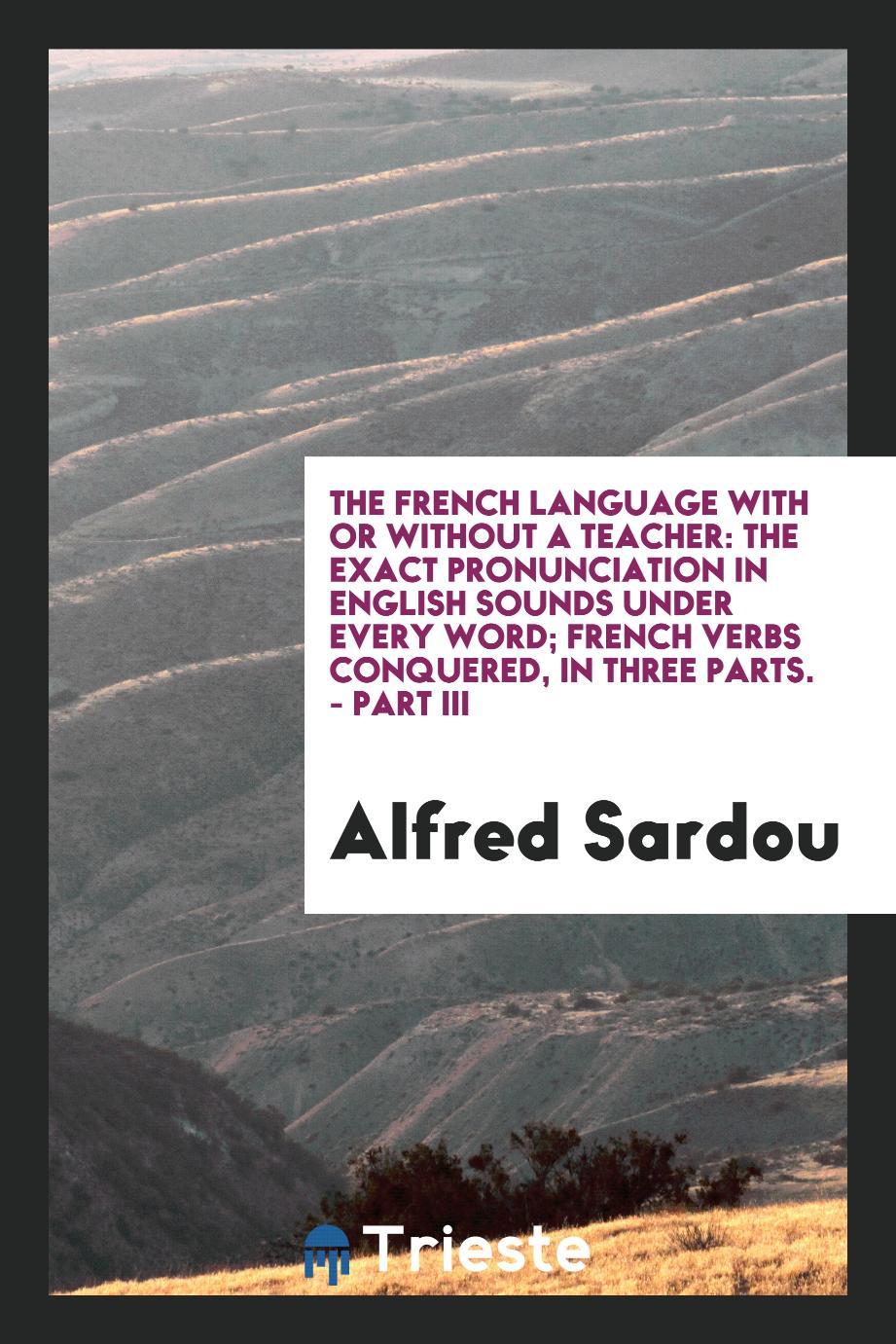 The French Language with or Without a Teacher: The Exact Pronunciation in English Sounds Under Every Word; French Verbs Conquered, in Three Parts. - Part III