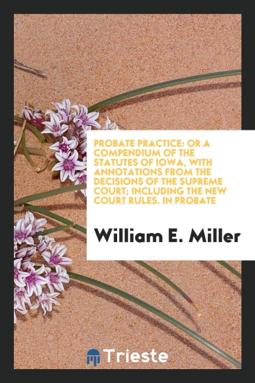 Probate Practice: Or a Compendium of the Statutes of Iowa, with Annotations from the Decisions of the Supreme Court; Including the New Court Rules. In Probate
