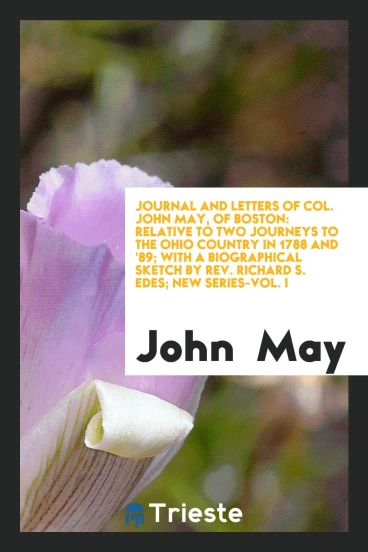Journal and Letters of Col. John May, of Boston: Relative to Two Journeys to the Ohio Country in 1788 and '89; With a Biographical Sketch by Rev. Richard S. Edes; New Series-Vol. I