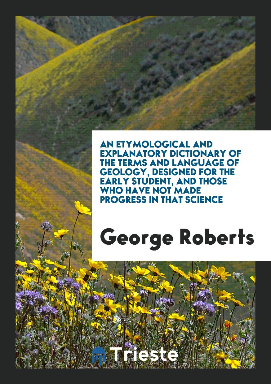An Etymological and Explanatory Dictionary of the Terms and Language of Geology, Designed for the Early Student, and Those Who Have Not Made Progress in That Science