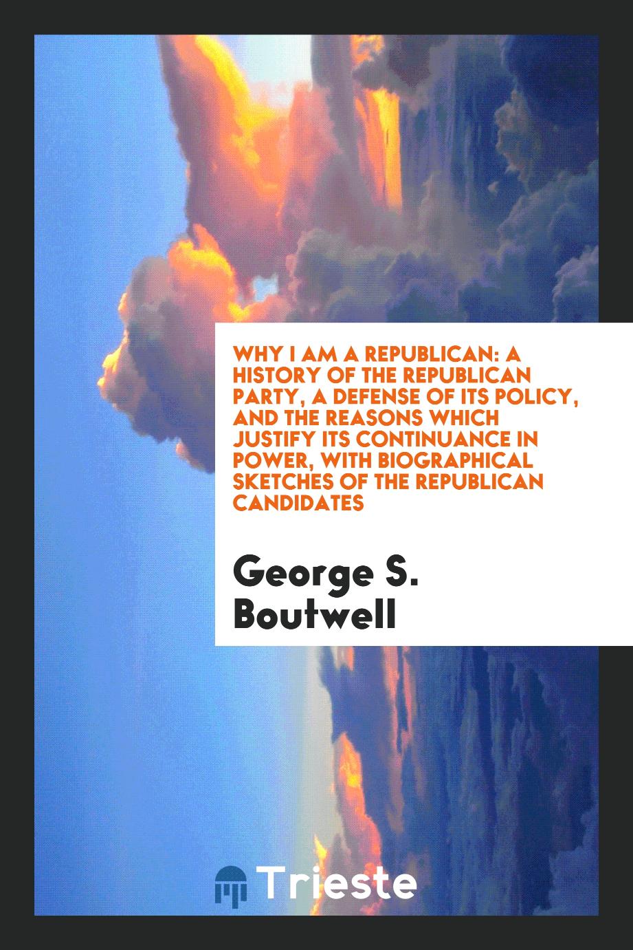 Why I am a Republican: a history of the Republican party, a defense of its policy, and the reasons which justify its continuance in power, with biographical sketches of the Republican candidates