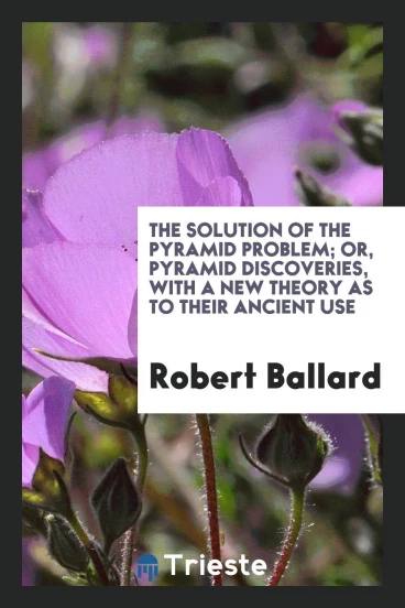 The Solution of the Pyramid Problem; Or, Pyramid Discoveries, with a New Theory as to Their Ancient Use
