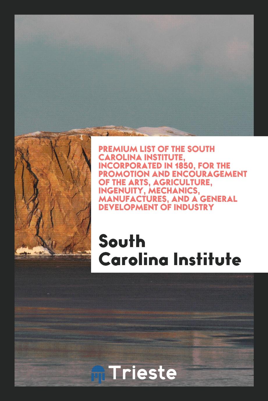 Premium List of the South Carolina Institute, Incorporated in 1850, for the Promotion and Encouragement of the Arts, Agriculture, Ingenuity, Mechanics, Manufactures, and a General Development of Industry