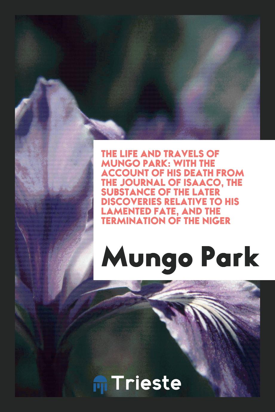 The Life and Travels of Mungo Park: With the Account of His Death from the Journal of Isaaco, the Substance of the Later Discoveries Relative to His Lamented Fate, and the Termination of the Niger