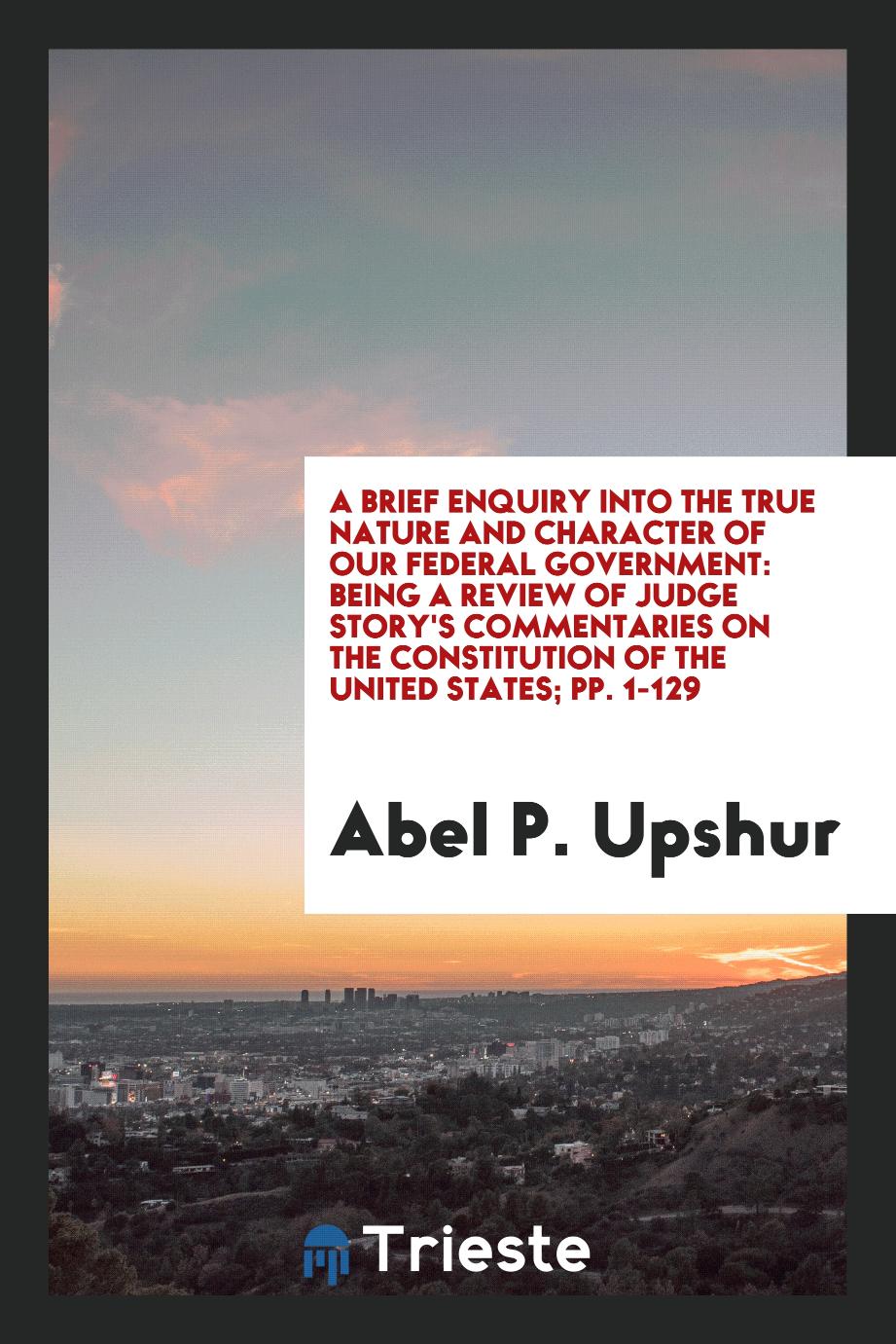 A Brief Enquiry Into the True Nature and Character of Our Federal Government: Being a Review of Judge Story's Commentaries on the Constitution of the United States; pp. 1-129