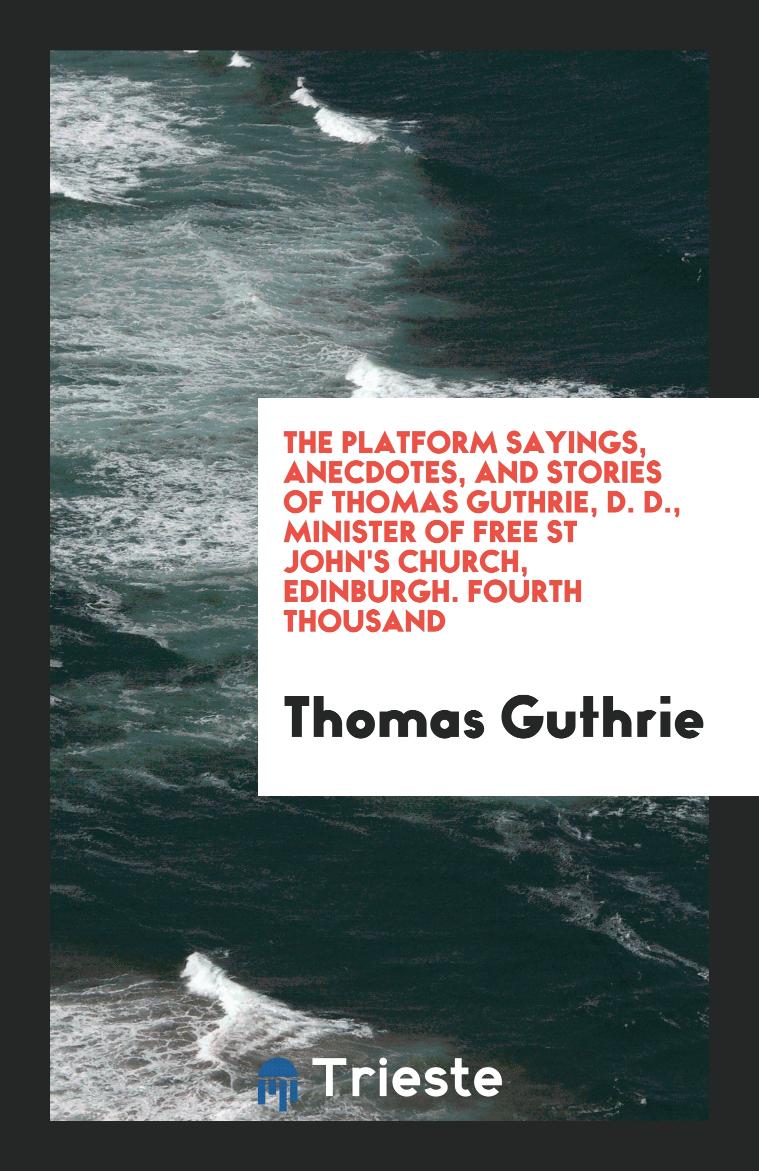 The Platform Sayings, Anecdotes, and Stories of Thomas Guthrie, D. D., Minister of Free St John's Church, Edinburgh. Fourth Thousand