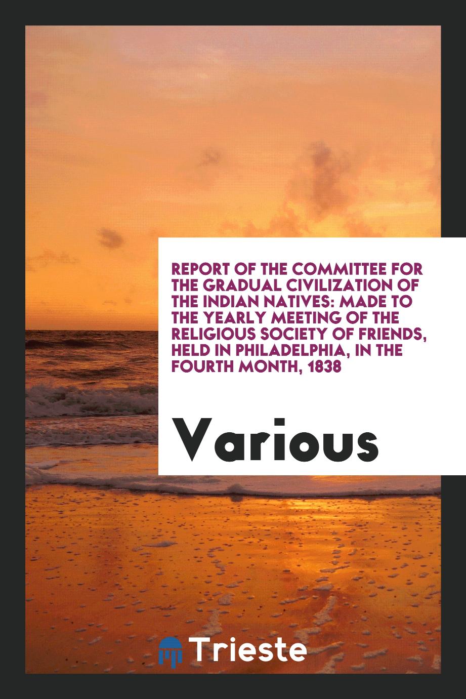 Report of the Committee for the Gradual Civilization of the Indian Natives: Made to the Yearly Meeting of the Religious Society of Friends, Held in Philadelphia, in the Fourth Month, 1838