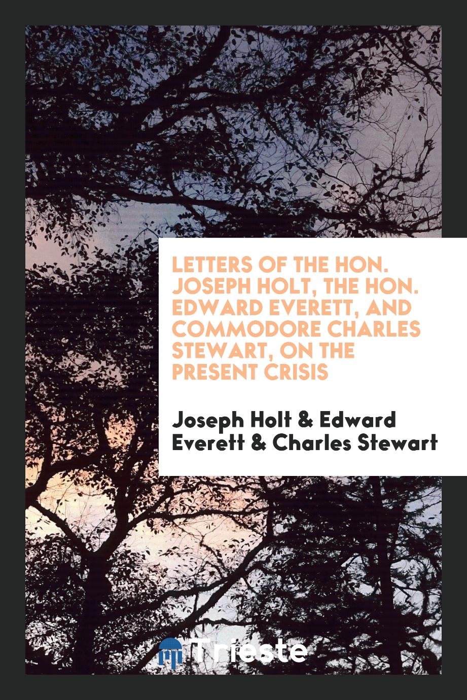 Letters of the Hon. Joseph Holt, the Hon. Edward Everett, and Commodore Charles Stewart, on the present crisis
