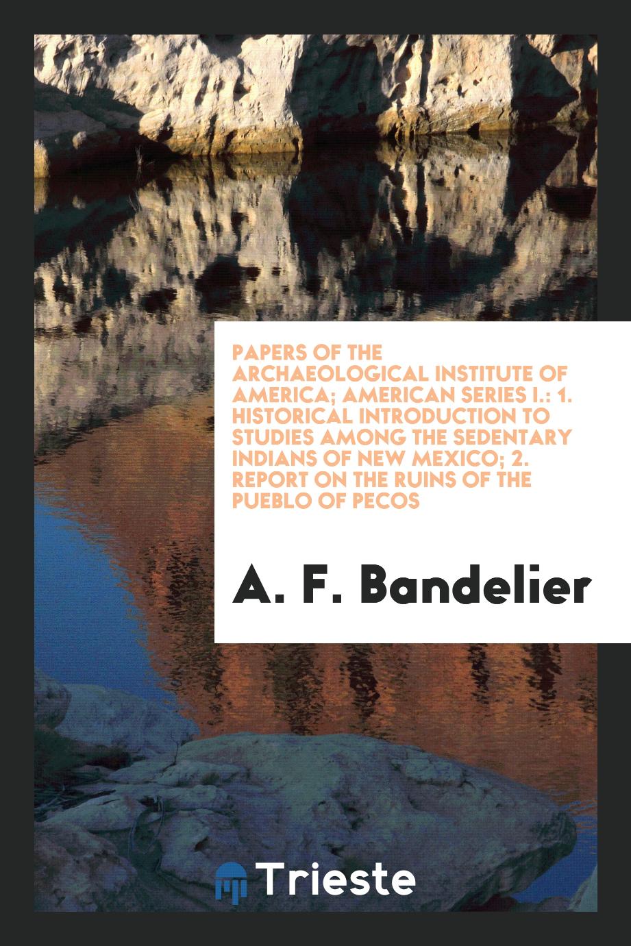 Papers of the Archaeological Institute of America; American Series I.: 1. Historical Introduction to Studies Among the Sedentary Indians of New Mexico; 2. Report on the Ruins of the Pueblo of Pecos