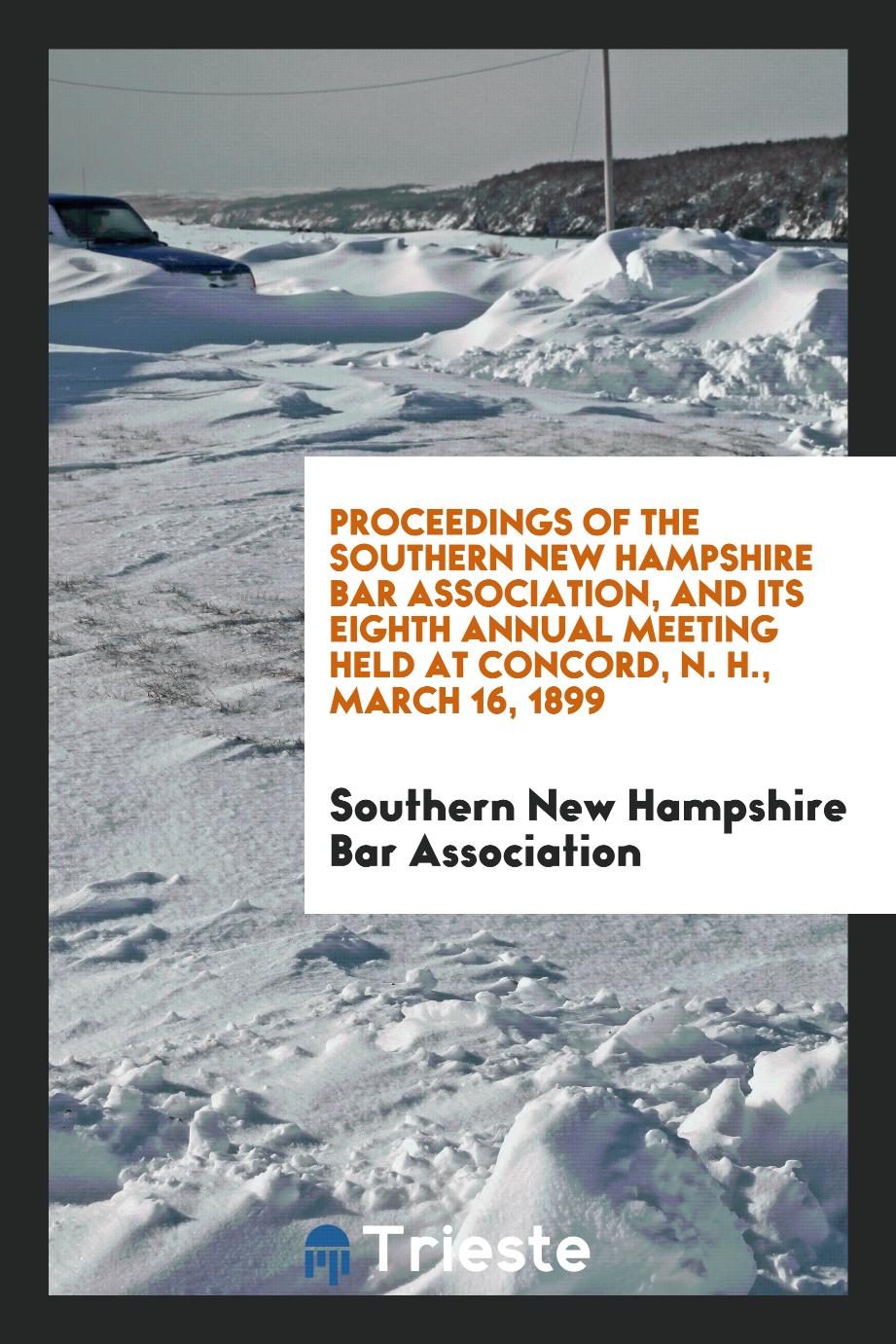 Proceedings of the Southern New Hampshire Bar Association, and Its Eighth Annual Meeting Held at Concord, N. H., March 16, 1899