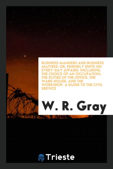 Business Manners and Business Matters; Or, Friendly Hints on Every-Day Affairs: Including the Choice of an Occupation; The Duties of the Office, the Ware-House, and the Workshop. A Guide to the Civil Service