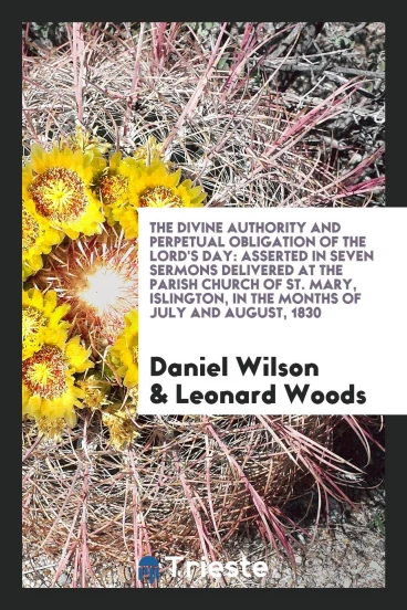 The divine authority and perpetual obligation of the Lord's Day: asserted in seven sermons delivered at the parish church of St. Mary, Islington, in the months of July and August, 1830