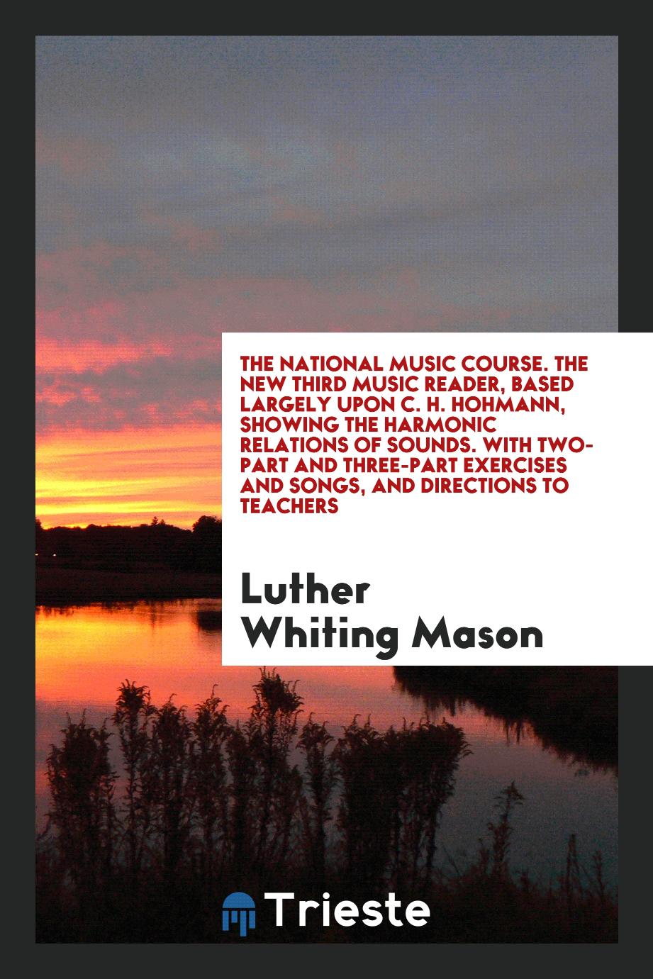 The National Music Course. The New Third Music Reader, Based Largely upon C. H. Hohmann, Showing the Harmonic Relations of Sounds. With Two-Part and Three-Part Exercises and Songs, and Directions to Teachers