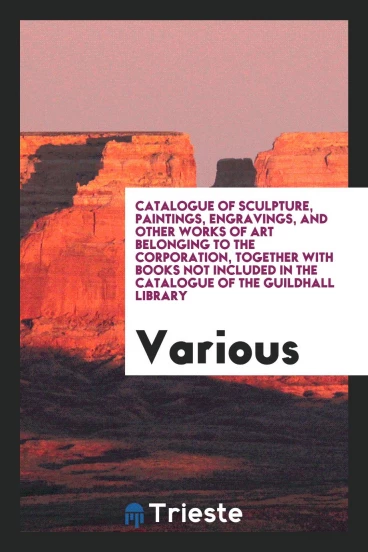Catalogue of Sculpture, Paintings, Engravings, and Other Works of Art Belonging to the Corporation, Together with Books Not Included in the Catalogue of the Guildhall Library