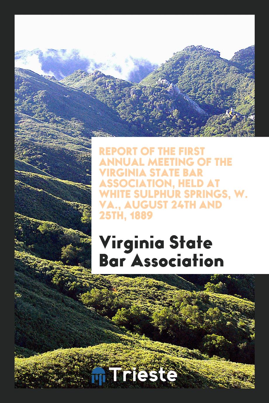 Report of the First Annual Meeting of the Virginia State Bar Association, Held at White Sulphur Springs, W. VA., August 24th and 25th, 1889