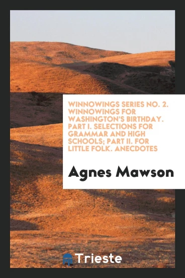 Winnowings Series No. 2. Winnowings for Washington's Birthday. Part I. Selections for Grammar and High Schools; Part II. For Little Folk. Anecdotes