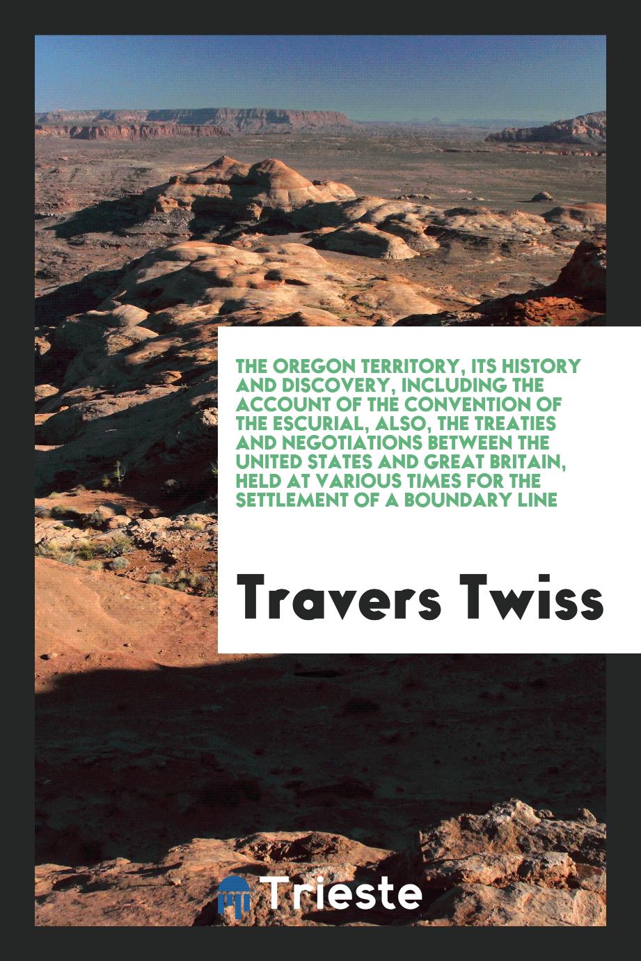 The Oregon Territory, Its History and Discovery, Including the Account of the Convention of the Escurial, Also, the Treaties and Negotiations Between the United States and Great Britain, Held at Various Times for the Settlement of a Boundary Line