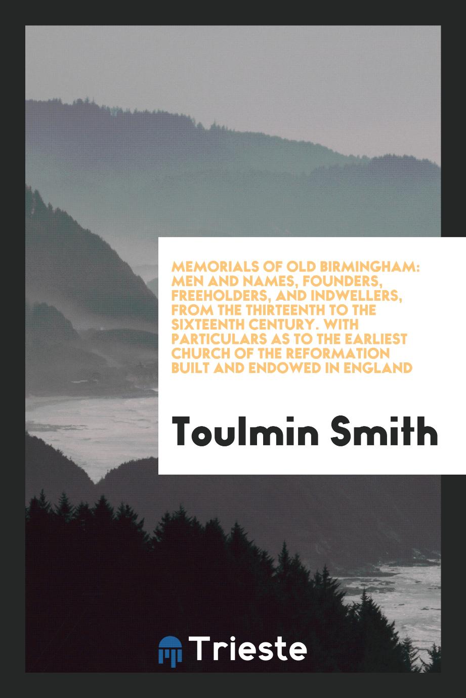 Memorials of Old Birmingham: Men and Names, Founders, Freeholders, and Indwellers, from the Thirteenth to the Sixteenth Century. With Particulars as to the Earliest Church of the Reformation Built and Endowed in England