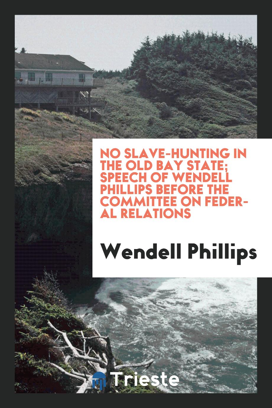 No slave-hunting in the old Bay state; Speech of Wendell Phillips before the committee on federal relations