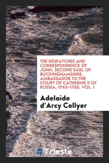The Despatches and Correspondence of John, Second Earl of Buckinghamshire, Ambassador to the Court of Catherine II of Russia, 1762-1765. Vol. I
