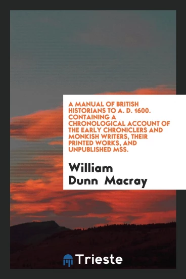A Manual of British Historians to A. D. 1600. Containing a Chronological Account of the Early Chroniclers and Monkish Writers, Their Printed Works, and Unpublished Mss.