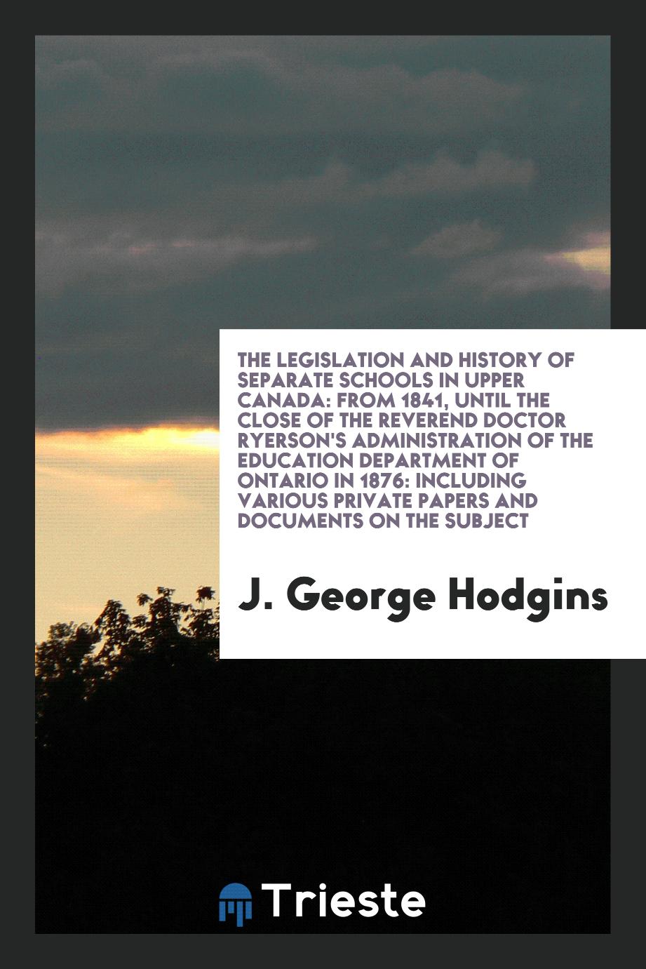 The Legislation and History of Separate Schools in Upper Canada: From 1841, Until the Close of the Reverend Doctor Ryerson's Administration of the Education Department of Ontario in 1876: Including Various Private Papers and Documents on the Subject