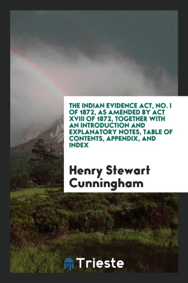 The Indian Evidence Act, No. I of 1872, as Amended by Act XVIII of 1872, Together with an Introduction and Explanatory Notes, Table of Contents, Appendix, and Index