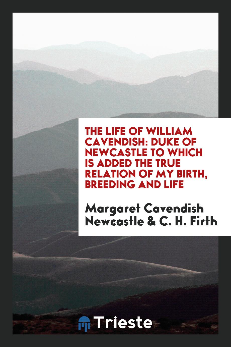 The life of William Cavendish: Duke of Newcastle to which is added the true relation of my birth, breeding and life