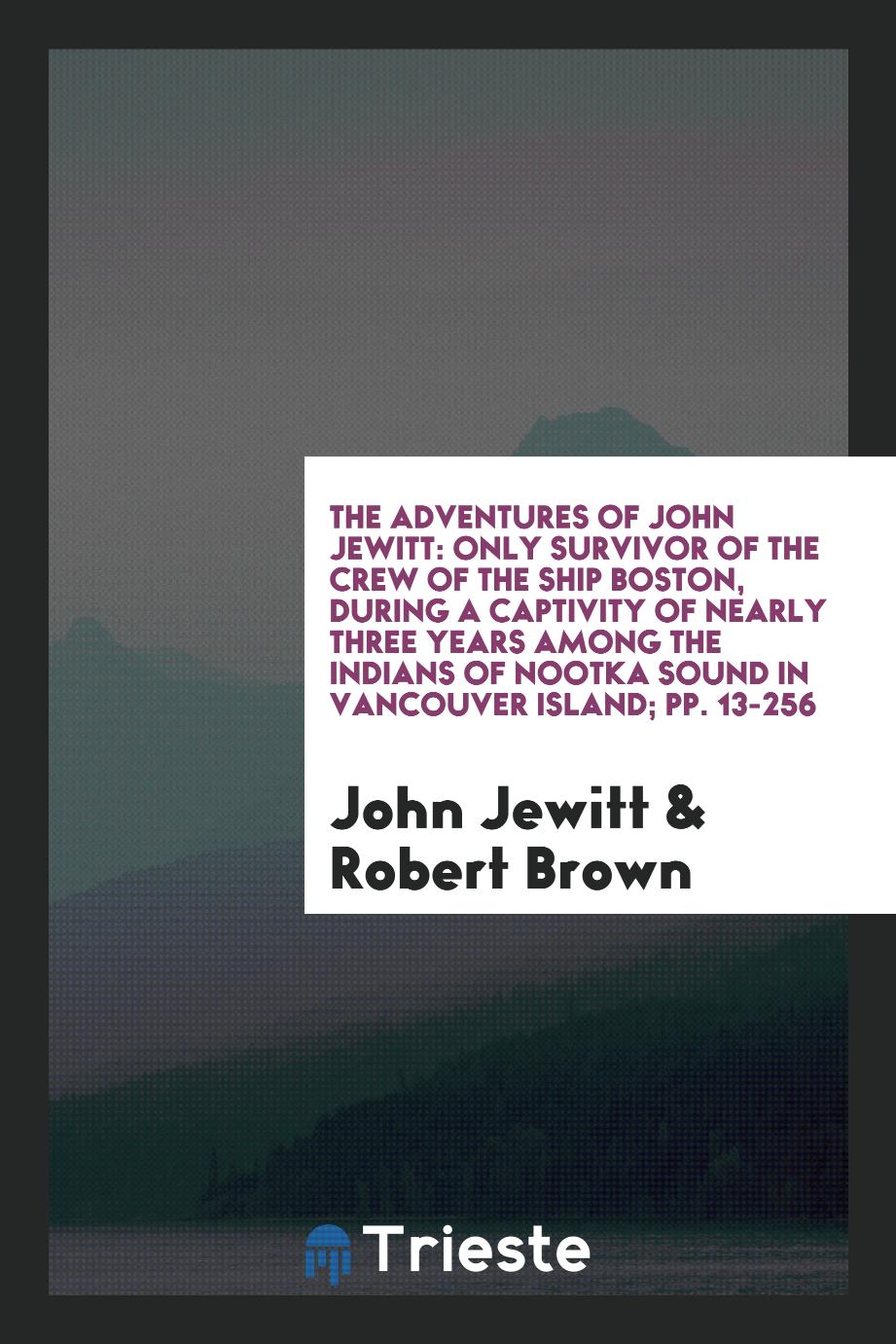 The Adventures of John Jewitt: Only Survivor of the Crew of the Ship Boston, During a Captivity of Nearly Three Years Among the Indians of Nootka Sound in Vancouver Island; pp. 13-256
