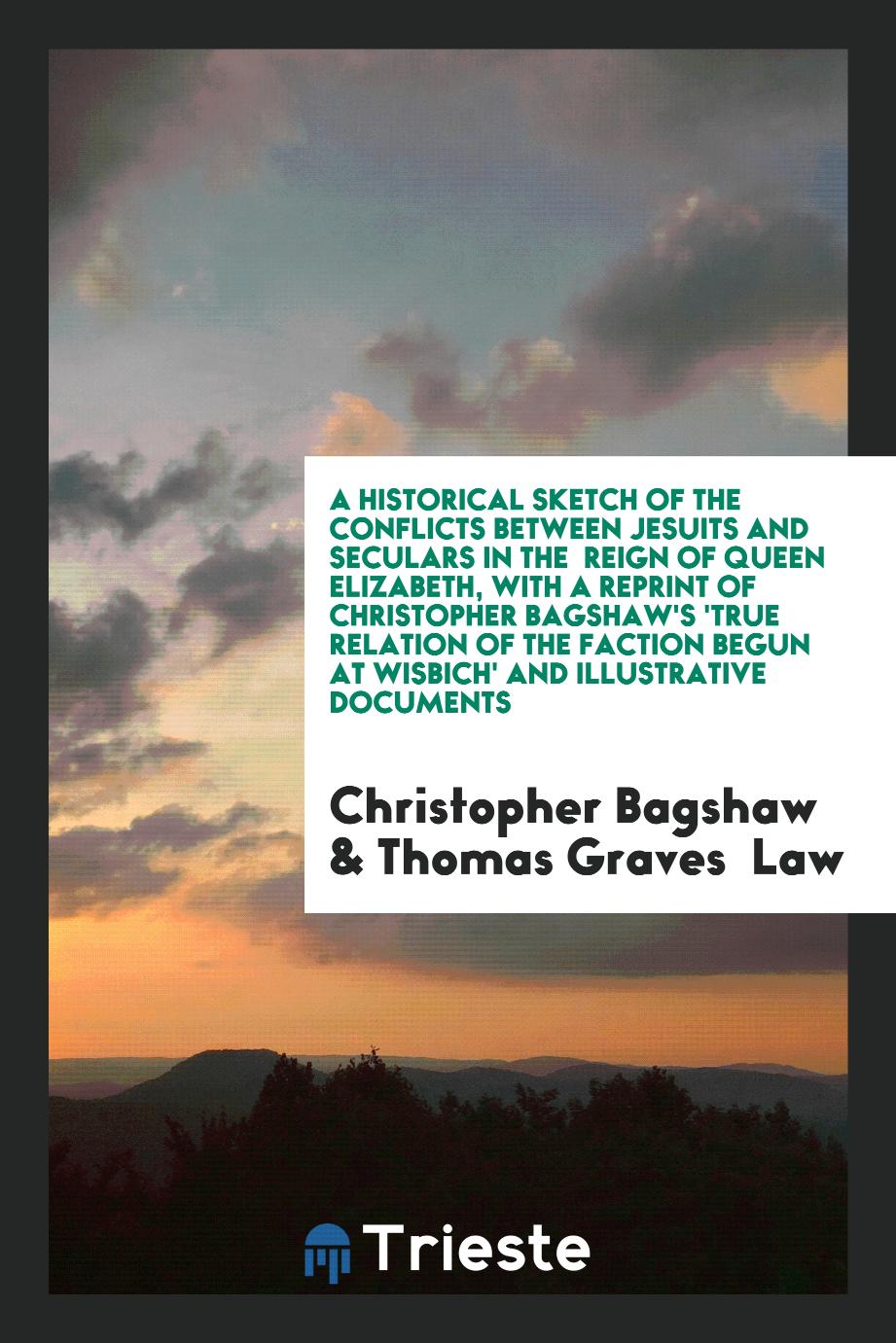 A Historical Sketch of the Conflicts Between Jesuits and Seculars in the Reign of Queen Elizabeth, with a Reprint of Christopher Bagshaw's 'True Relation of the Faction Begun at Wisbich' and Illustrative Documents