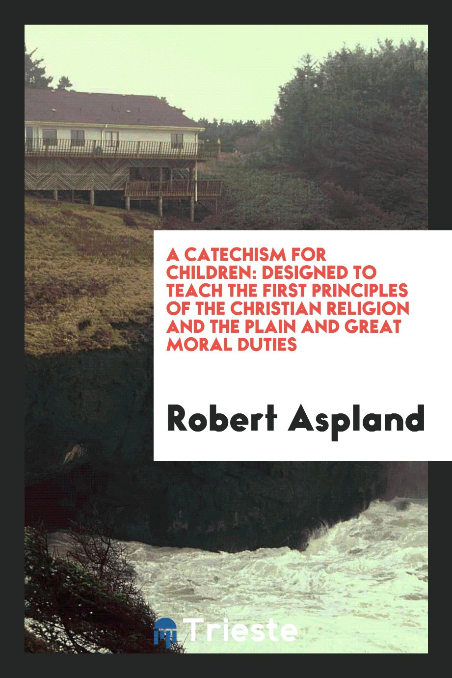 A Catechism for Children: Designed to Teach the First Principles of the Christian Religion and the plain and Great Moral Duties